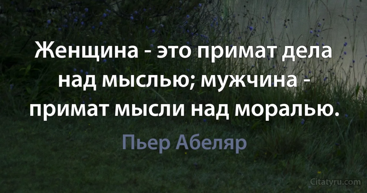 Женщина - это примат дела над мыслью; мужчина - примат мысли над моралью. (Пьер Абеляр)