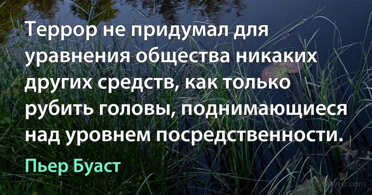 Террор не придумал для уравнения общества никаких других средств, как только рубить головы, поднимающиеся над уровнем посредственности. (Пьер Буаст)