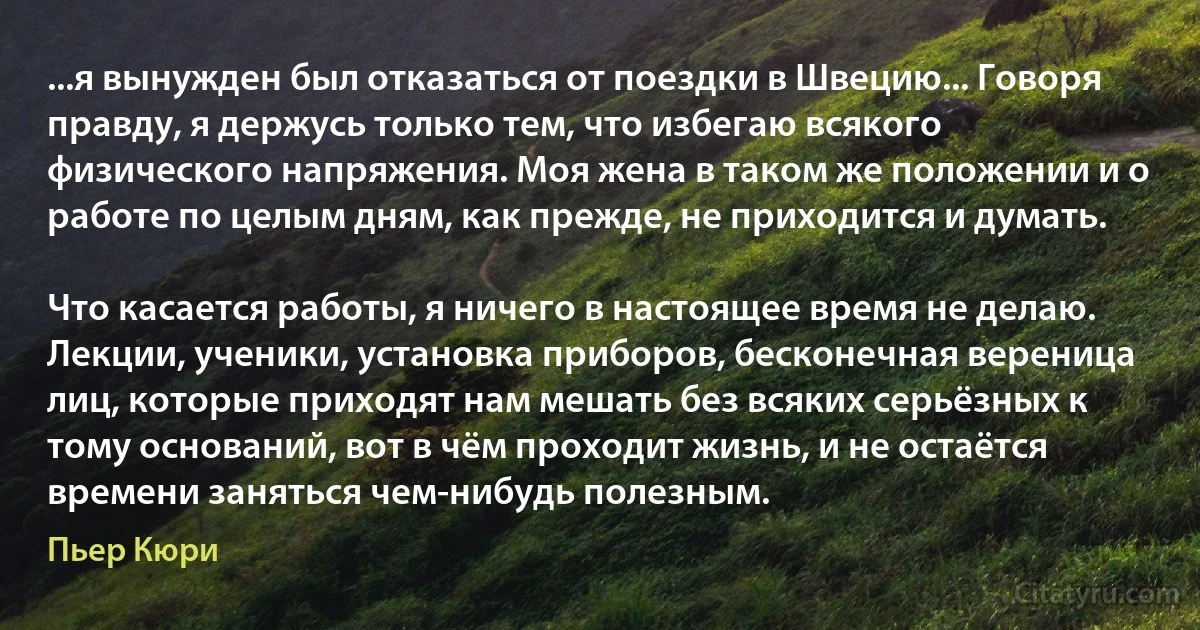 ...я вынужден был отказаться от поездки в Швецию... Говоря правду, я держусь только тем, что избегаю всякого физического напряжения. Моя жена в таком же положении и о работе по целым дням, как прежде, не приходится и думать.

Что касается работы, я ничего в настоящее время не делаю. Лекции, ученики, установка приборов, бесконечная вереница лиц, которые приходят нам мешать без всяких серьёзных к тому оснований, вот в чём проходит жизнь, и не остаётся времени заняться чем-нибудь полезным. (Пьер Кюри)