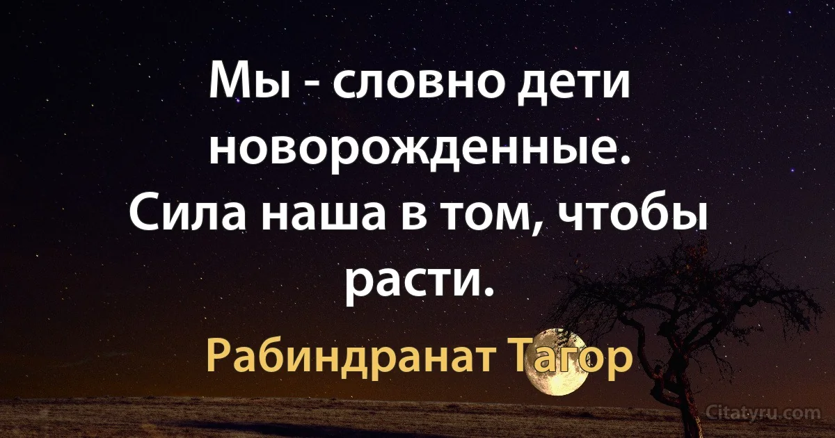 Мы - словно дети новорожденные.
Сила наша в том, чтобы расти. (Рабиндранат Тагор)