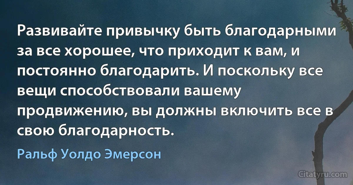 Развивайте привычку быть благодарными за все хорошее, что приходит к вам, и постоянно благодарить. И поскольку все вещи способствовали вашему продвижению, вы должны включить все в свою благодарность. (Ральф Уолдо Эмерсон)