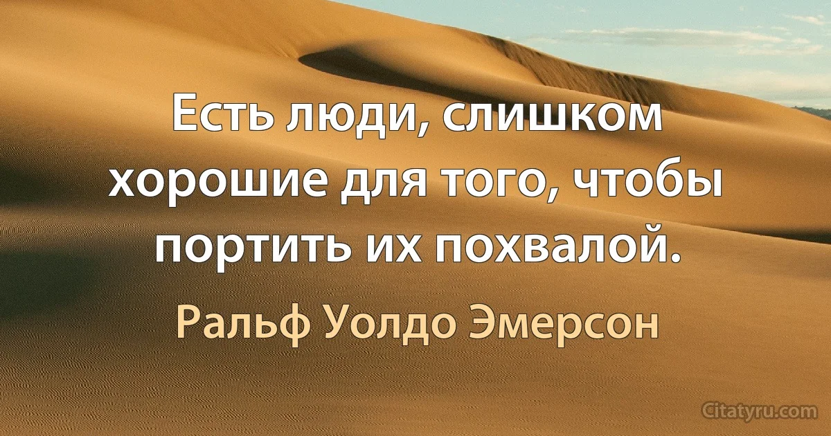 Есть люди, слишком хорошие для того, чтобы портить их похвалой. (Ральф Уолдо Эмерсон)