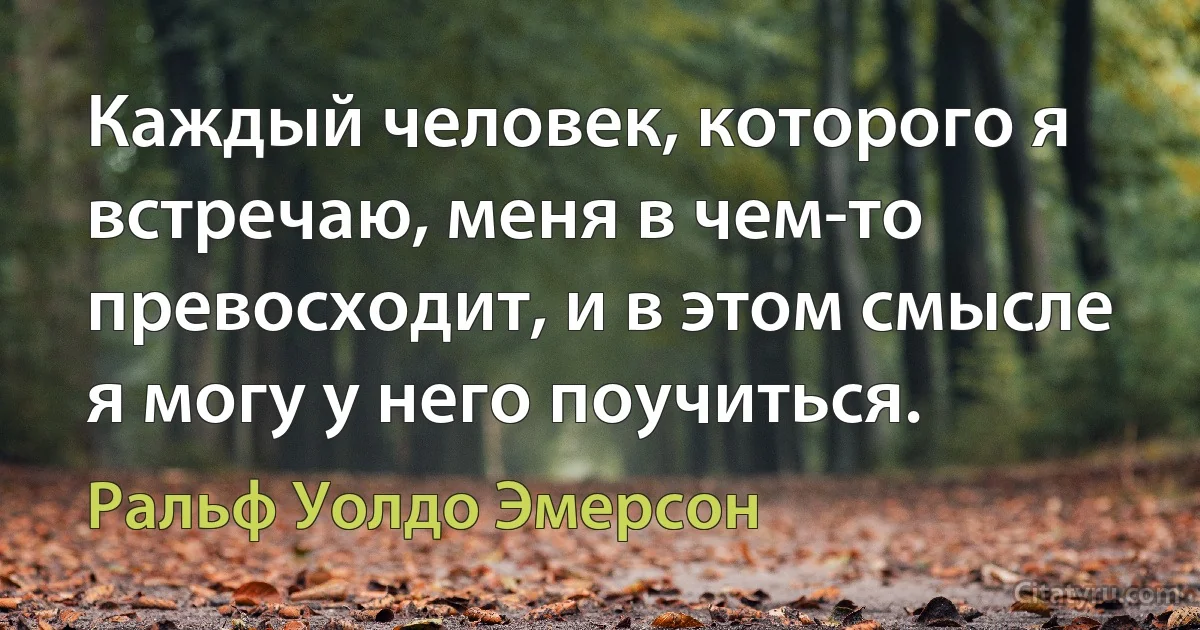 Каждый человек, которого я встречаю, меня в чем-то превосходит, и в этом смысле я могу у него поучиться. (Ральф Уолдо Эмерсон)