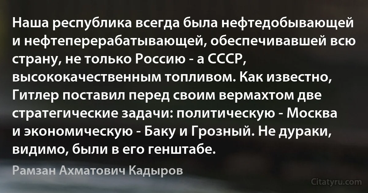 Наша республика всегда была нефтедобывающей и нефтеперерабатывающей, обеспечивавшей всю страну, не только Россию - а СССР, высококачественным топливом. Как известно, Гитлер поставил перед своим вермахтом две стратегические задачи: политическую - Москва и экономическую - Баку и Грозный. Не дураки, видимо, были в его генштабе. (Рамзан Ахматович Кадыров)