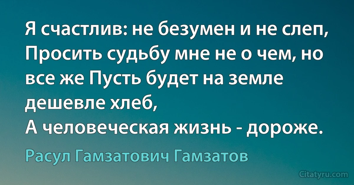 Я счастлив: не безумен и не слеп,
Просить судьбу мне не о чем, но все же Пусть будет на земле дешевле хлеб,
А человеческая жизнь - дороже. (Расул Гамзатович Гамзатов)