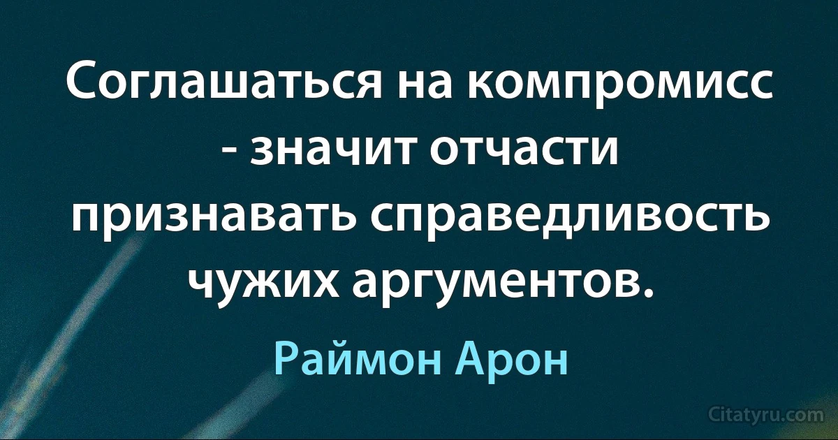 Соглашаться на компромисс - значит отчасти признавать справедливость чужих аргументов. (Раймон Арон)