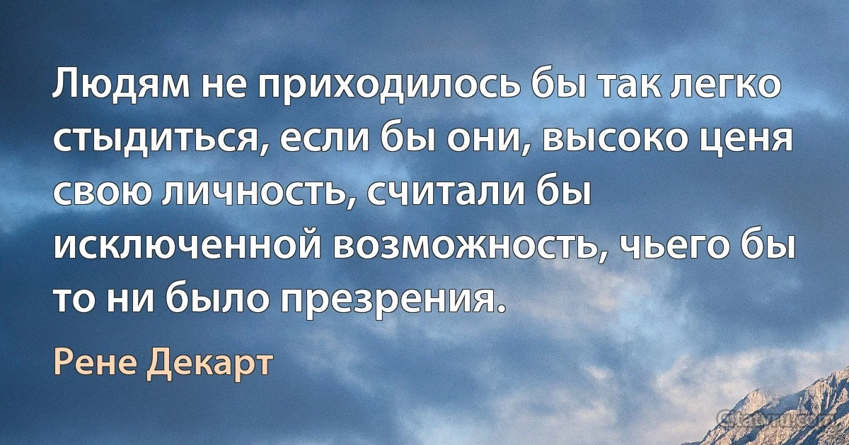 Людям не приходилось бы так легко стыдиться, если бы они, высоко ценя свою личность, считали бы исключенной возможность, чьего бы то ни было презрения. (Рене Декарт)