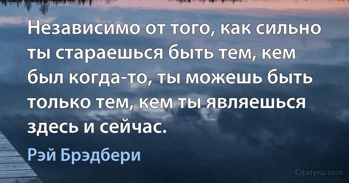 Независимо от того, как сильно ты стараешься быть тем, кем был когда-то, ты можешь быть только тем, кем ты являешься здесь и сейчас. (Рэй Брэдбери)