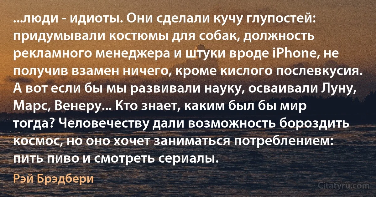 ...люди - идиоты. Они сделали кучу глупостей: придумывали костюмы для собак, должность рекламного менеджера и штуки вроде iPhone, не получив взамен ничего, кроме кислого послевкусия. А вот если бы мы развивали науку, осваивали Луну, Марс, Венеру... Кто знает, каким был бы мир тогда? Человечеству дали возможность бороздить космос, но оно хочет заниматься потреблением: пить пиво и смотреть сериалы. (Рэй Брэдбери)