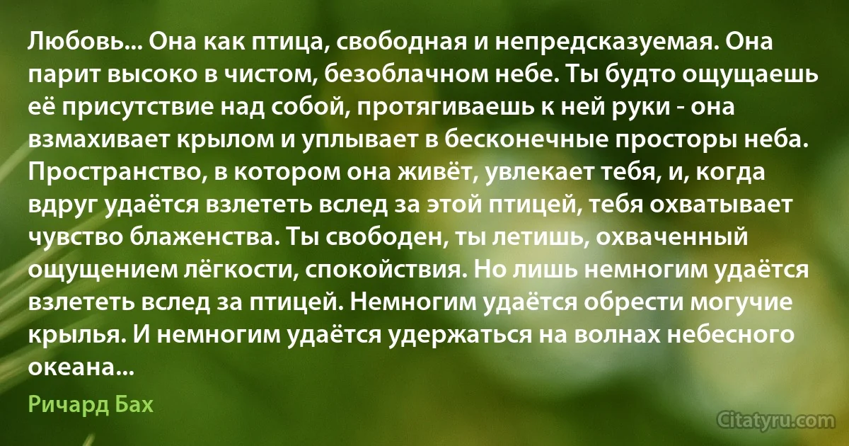 Любовь... Она как птица, свободная и непредсказуемая. Она парит высоко в чистом, безоблачном небе. Ты будто ощущаешь её присутствие над собой, протягиваешь к ней руки - она взмахивает крылом и уплывает в бесконечные просторы неба. Пространство, в котором она живёт, увлекает тебя, и, когда вдруг удаётся взлететь вслед за этой птицей, тебя охватывает чувство блаженства. Ты свободен, ты летишь, охваченный ощущением лёгкости, спокойствия. Но лишь немногим удаётся взлететь вслед за птицей. Немногим удаётся обрести могучие крылья. И немногим удаётся удержаться на волнах небесного океана... (Ричард Бах)