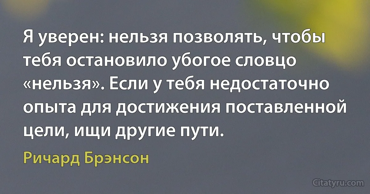 Я уверен: нельзя позволять, чтобы тебя остановило убогое словцо «нельзя». Если у тебя недостаточно опыта для достижения поставленной цели, ищи другие пути. (Ричард Брэнсон)