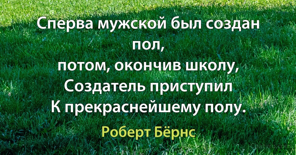 Сперва мужской был создан пол,
потом, окончив школу,
Создатель приступил
К прекраснейшему полу. (Роберт Бёрнс)