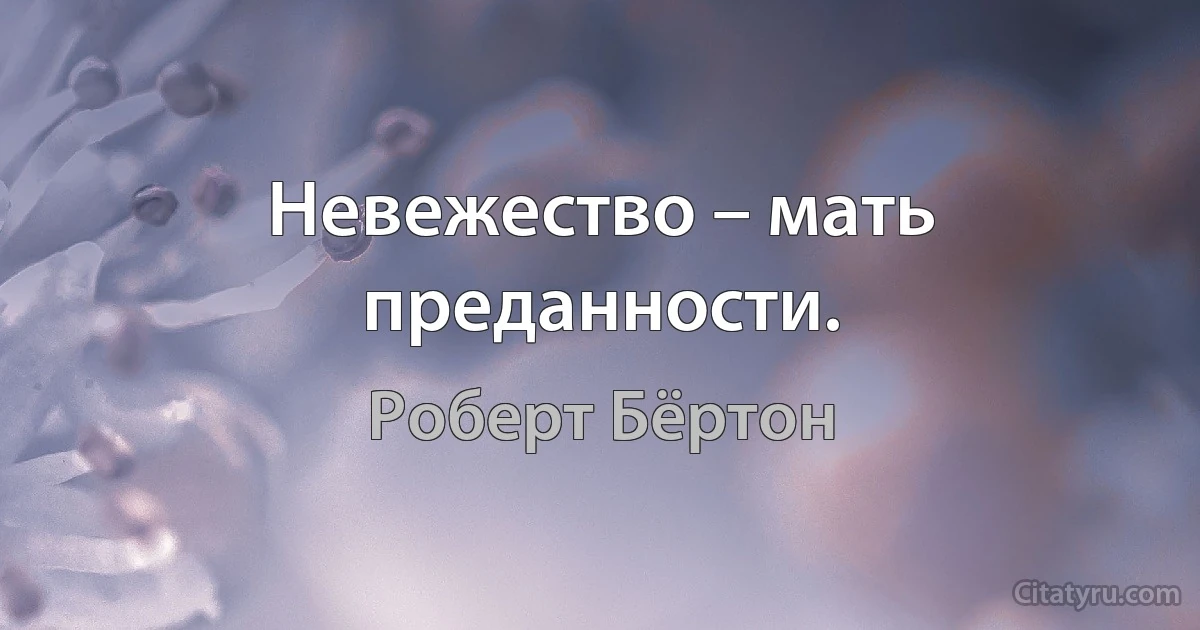 Невежество – мать преданности. (Роберт Бёртон)