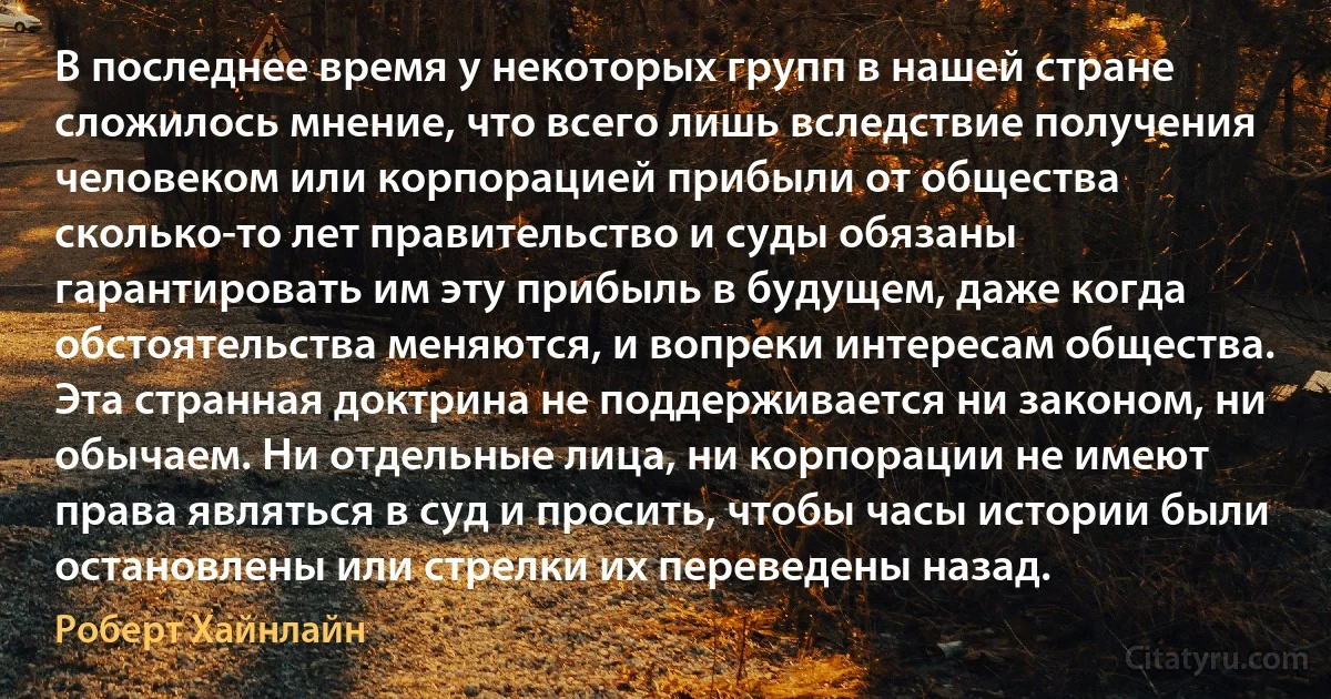 В последнее время у некоторых групп в нашей стране сложилось мнение, что всего лишь вследствие получения человеком или корпорацией прибыли от общества сколько-то лет правительство и суды обязаны гарантировать им эту прибыль в будущем, даже когда обстоятельства меняются, и вопреки интересам общества. Эта странная доктрина не поддерживается ни законом, ни обычаем. Ни отдельные лица, ни корпорации не имеют права являться в суд и просить, чтобы часы истории были остановлены или стрелки их переведены назад. (Роберт Хайнлайн)