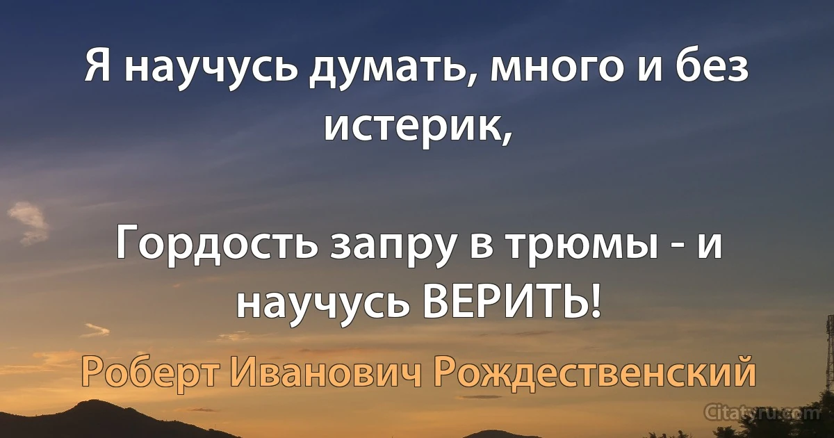 Я научусь думать, много и без истерик,

Гордость запру в трюмы - и научусь ВЕРИТЬ! (Роберт Иванович Рождественский)