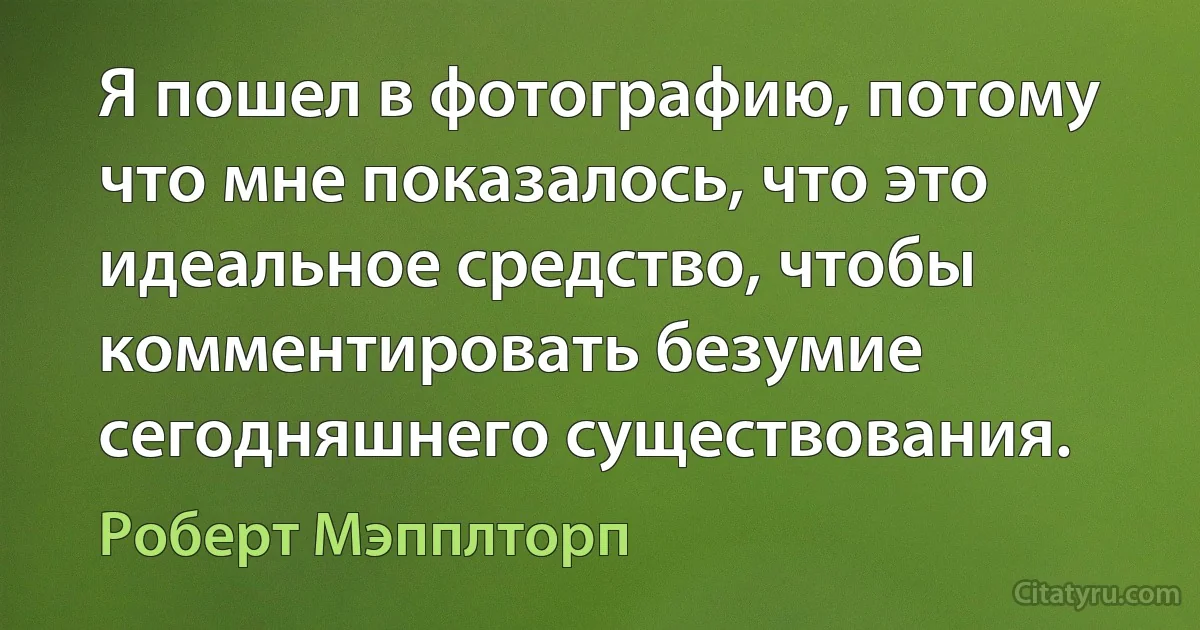 Я пошел в фотографию, потому что мне показалось, что это идеальное средство, чтобы комментировать безумие сегодняшнего существования. (Роберт Мэпплторп)