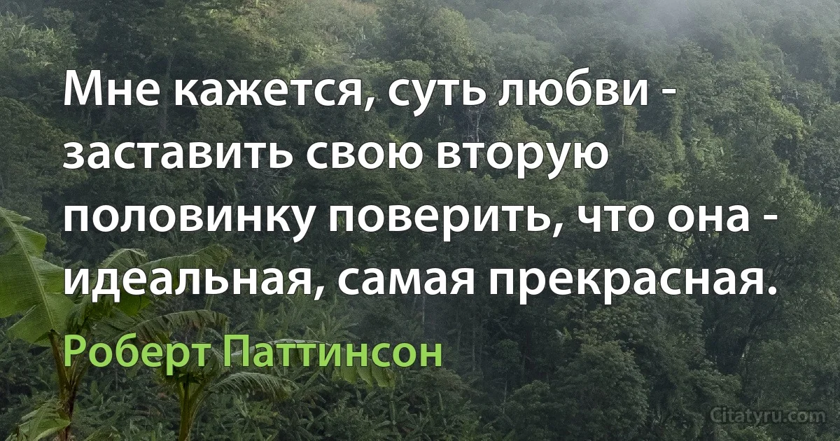 Мне кажется, суть любви - заставить свою вторую половинку поверить, что она - идеальная, самая прекрасная. (Роберт Паттинсон)