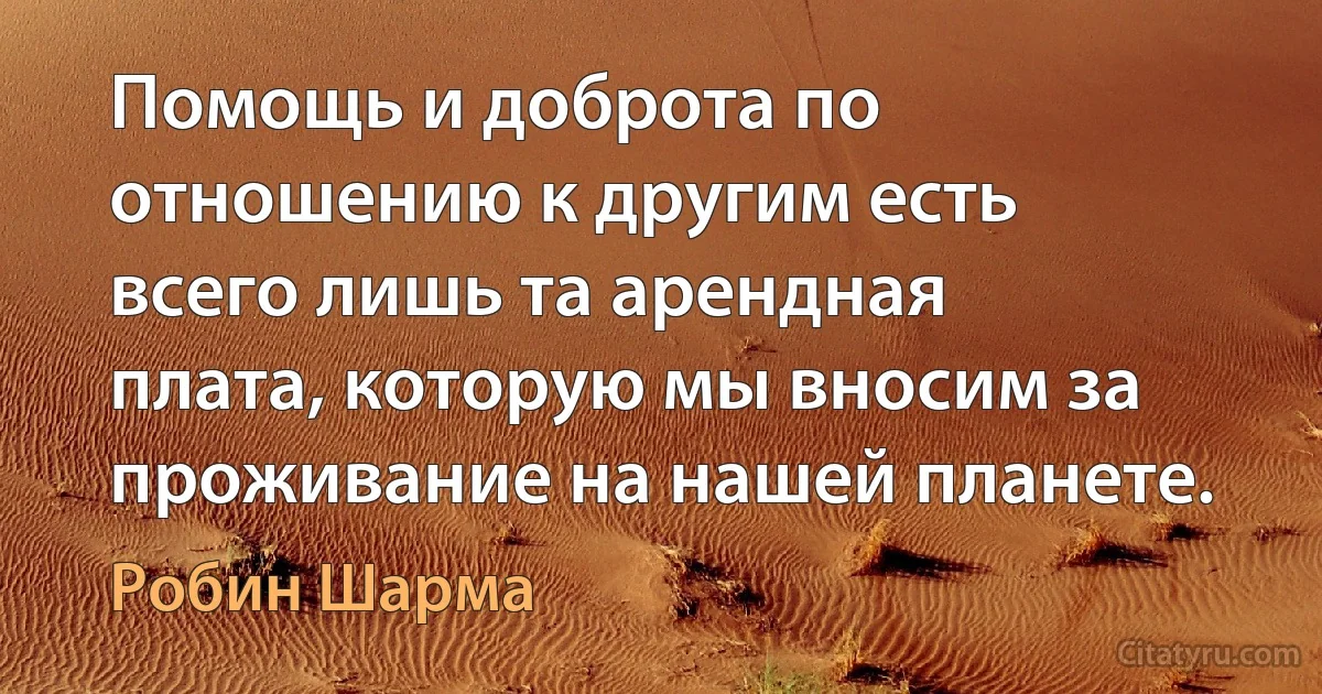 Помощь и доброта по отношению к другим есть всего лишь та арендная плата, которую мы вносим за проживание на нашей планете. (Робин Шарма)