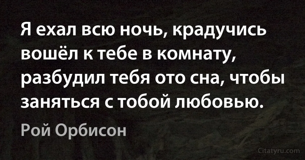 Я ехал всю ночь, крадучись вошёл к тебе в комнату, разбудил тебя ото сна, чтобы заняться с тобой любовью. (Рой Орбисон)