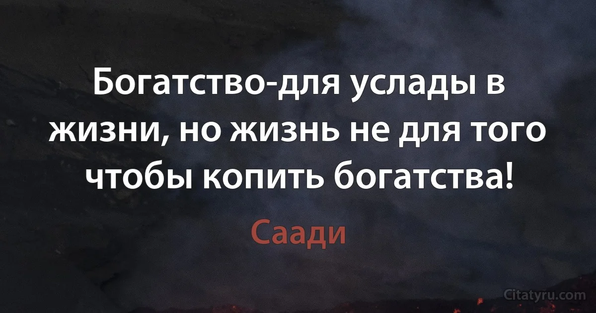 Богатство-для услады в жизни, но жизнь не для того чтобы копить богатства! (Саади)