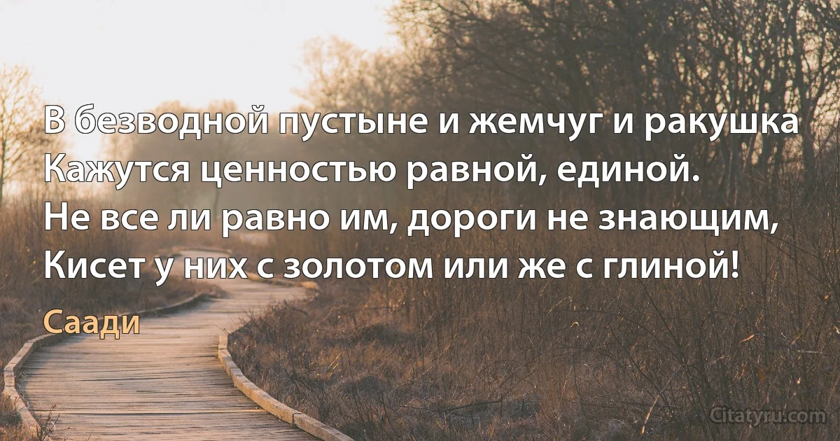 В безводной пустыне и жемчуг и ракушка
Кажутся ценностью равной, единой.
Не все ли равно им, дороги не знающим,
Кисет у них с золотом или же с глиной! (Саади)