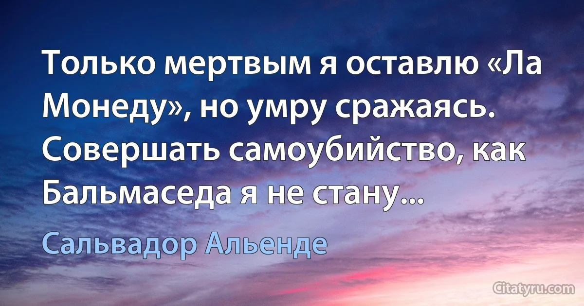 Только мертвым я оставлю «Ла Монеду», но умру сражаясь. Совершать самоубийство, как Бальмаседа я не стану... (Сальвадор Альенде)