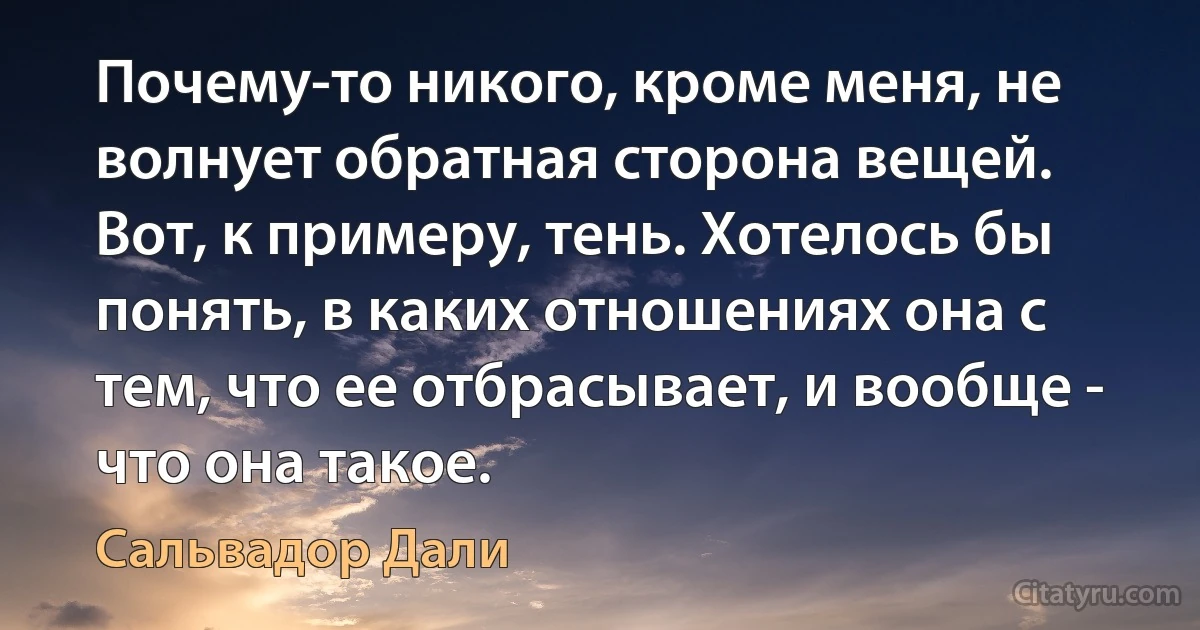 Почему-то никого, кроме меня, не волнует обратная сторона вещей. Вот, к примеру, тень. Хотелось бы понять, в каких отношениях она с тем, что ее отбрасывает, и вообще - что она такое. (Сальвадор Дали)