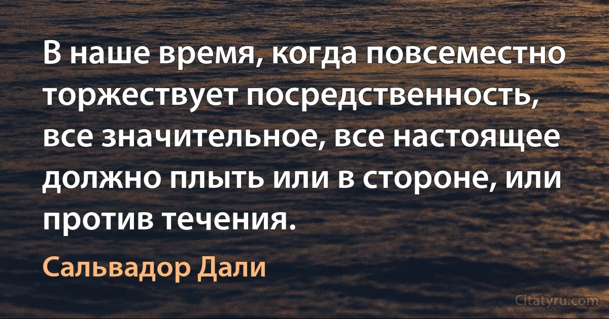 В наше время, когда повсеместно торжествует посредственность, все значительное, все настоящее должно плыть или в стороне, или против течения. (Сальвадор Дали)