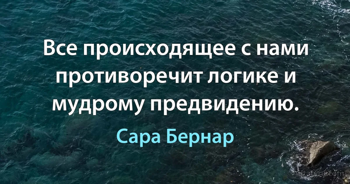 Все происходящее с нами противоречит логике и мудрому предвидению. (Сара Бернар)