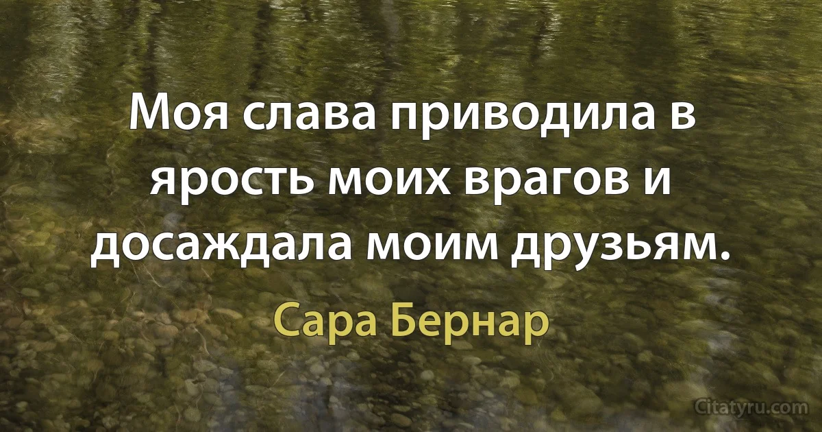 Моя слава приводила в ярость моих врагов и досаждала моим друзьям. (Сара Бернар)