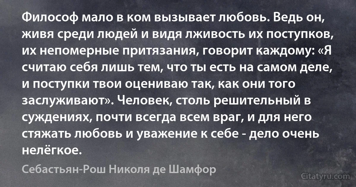 Философ мало в ком вызывает любовь. Ведь он, живя среди людей и видя лживость их поступков, их непомерные притязания, говорит каждому: «Я считаю себя лишь тем, что ты есть на самом деле, и поступки твои оцениваю так, как они того заслуживают». Человек, столь решительный в суждениях, почти всегда всем враг, и для него стяжать любовь и уважение к себе - дело очень нелёгкое. (Себастьян-Рош Николя де Шамфор)