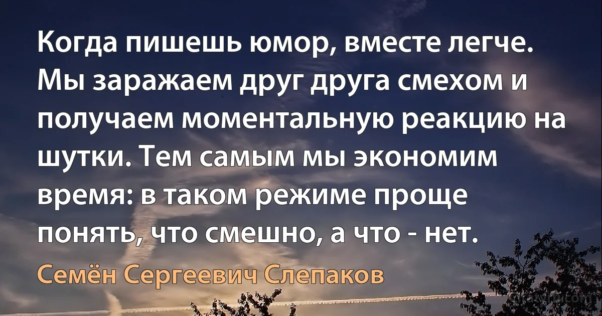 Когда пишешь юмор, вместе легче. Мы заражаем друг друга смехом и получаем моментальную реакцию на шутки. Тем самым мы экономим время: в таком режиме проще понять, что смешно, а что - нет. (Семён Сергеевич Слепаков)