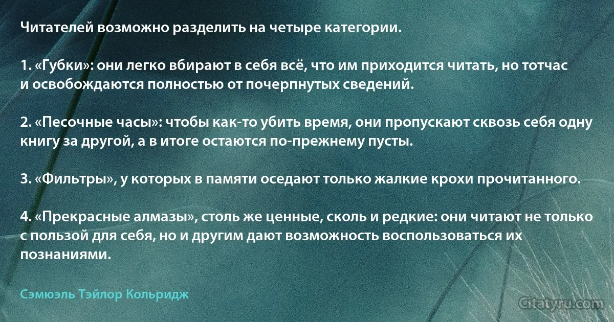 Читателей возможно разделить на четыре категории.

1. «Губки»: они легко вбирают в себя всё, что им приходится читать, но тотчас и освобождаются полностью от почерпнутых сведений.

2. «Песочные часы»: чтобы как-то убить время, они пропускают сквозь себя одну книгу за другой, а в итоге остаются по-прежнему пусты.

3. «Фильтры», у которых в памяти оседают только жалкие крохи прочитанного.

4. «Прекрасные алмазы», столь же ценные, сколь и редкие: они читают не только с пользой для себя, но и другим дают возможность воспользоваться их познаниями. (Сэмюэль Тэйлор Кольридж)