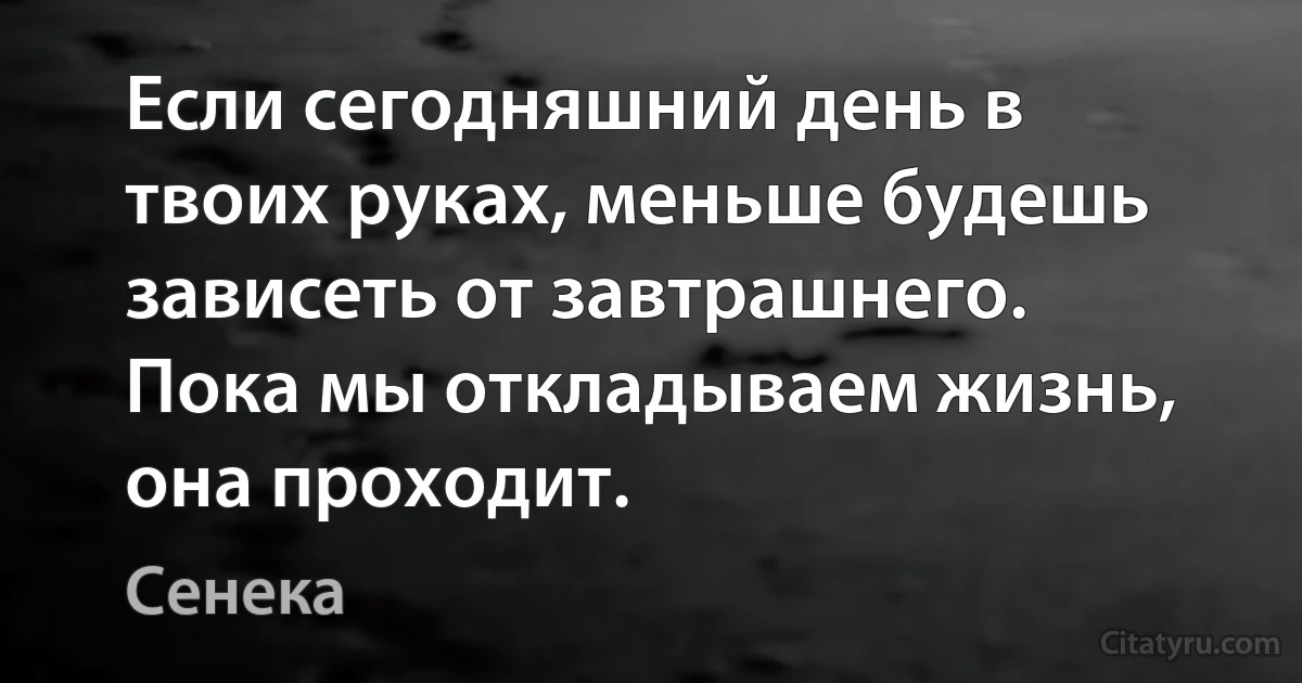 Если сегодняшний день в твоих руках, меньше будешь зависеть от завтрашнего. Пока мы откладываем жизнь, она проходит. (Сенека)