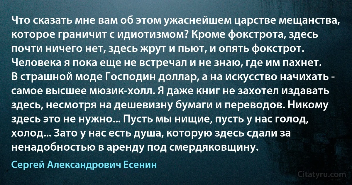 Что сказать мне вам об этом ужаснейшем царстве мещанства, которое граничит с идиотизмом? Кроме фокстрота, здесь почти ничего нет, здесь жрут и пьют, и опять фокстрот. Человека я пока еще не встречал и не знаю, где им пахнет. В страшной моде Господин доллар, а на искусство начихать - самое высшее мюзик-холл. Я даже книг не захотел издавать здесь, несмотря на дешевизну бумаги и переводов. Никому здесь это не нужно... Пусть мы нищие, пусть у нас голод, холод... Зато у нас есть душа, которую здесь сдали за ненадобностью в аренду под смердяковщину. (Сергей Александрович Есенин)