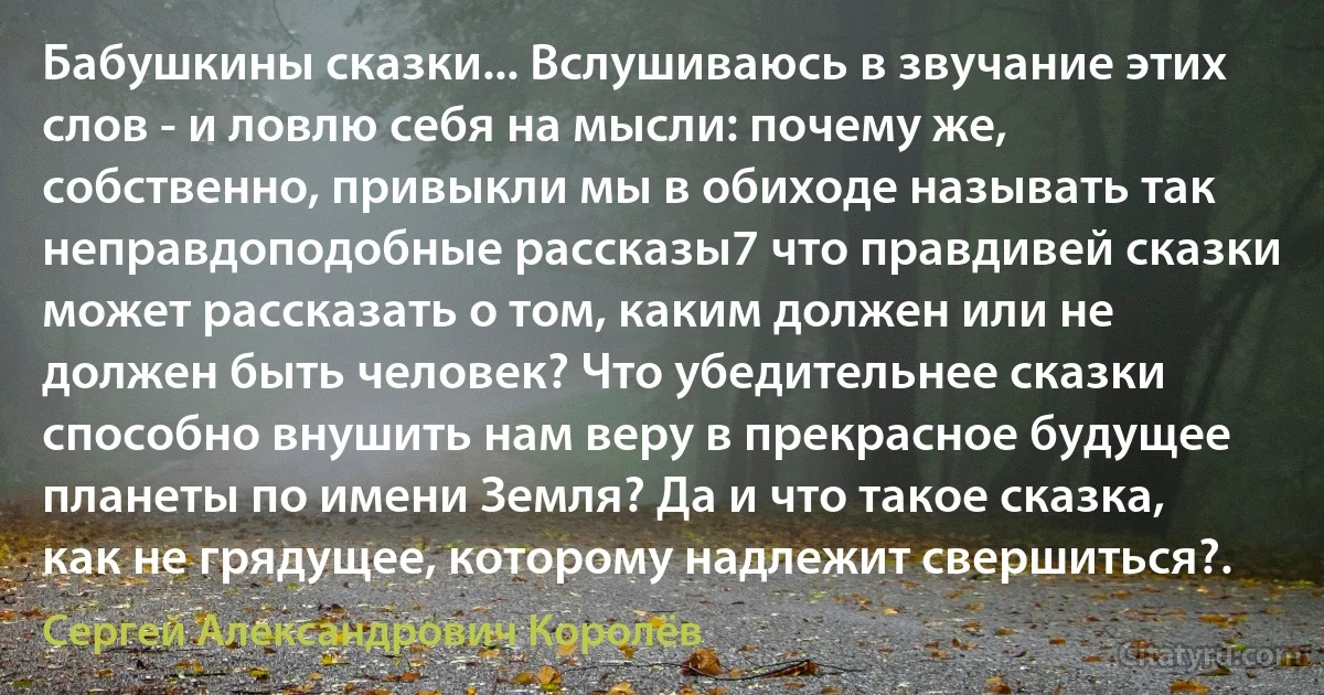 Бабушкины сказки... Вслушиваюсь в звучание этих слов - и ловлю себя на мысли: почему же, собственно, привыкли мы в обиходе называть так неправдоподобные рассказы7 что правдивей сказки может рассказать о том, каким должен или не должен быть человек? Что убедительнее сказки способно внушить нам веру в прекрасное будущее планеты по имени Земля? Да и что такое сказка, как не грядущее, которому надлежит свершиться?. (Сергей Александрович Королёв)