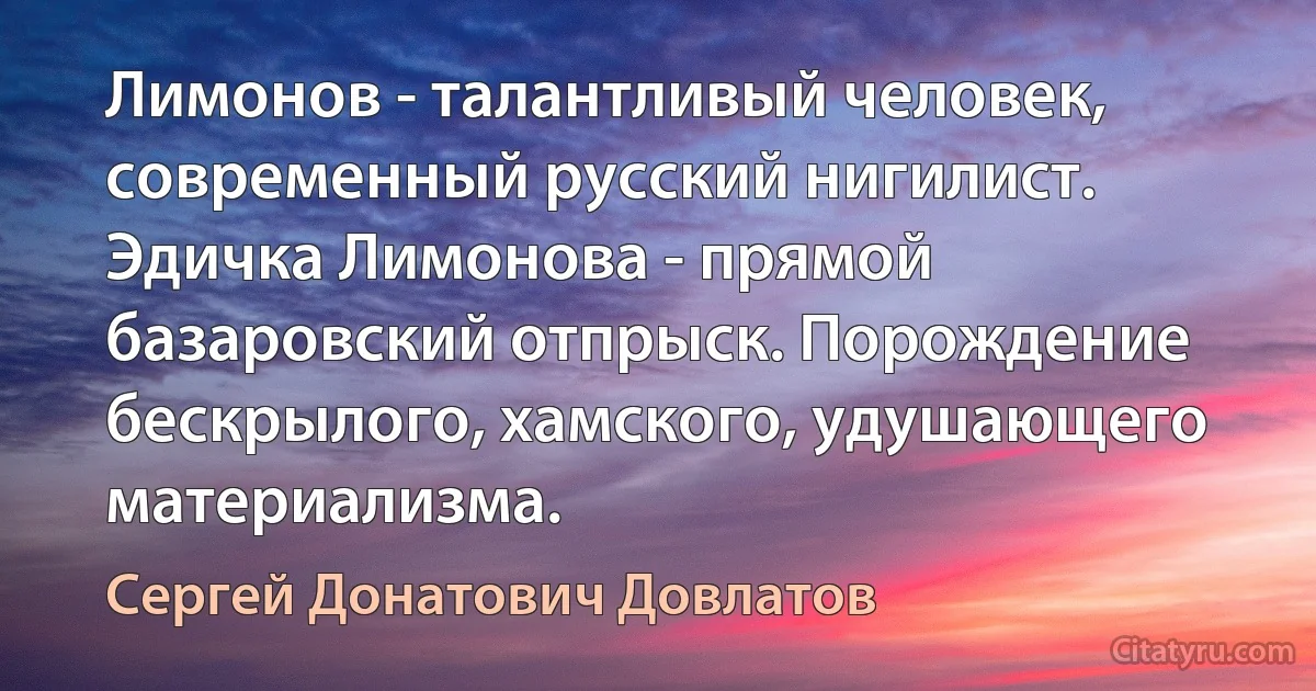 Лимонов - талантливый человек, современный русский нигилист. Эдичка Лимонова - прямой базаровский отпрыск. Порождение бескрылого, хамского, удушающего материализма. (Сергей Донатович Довлатов)