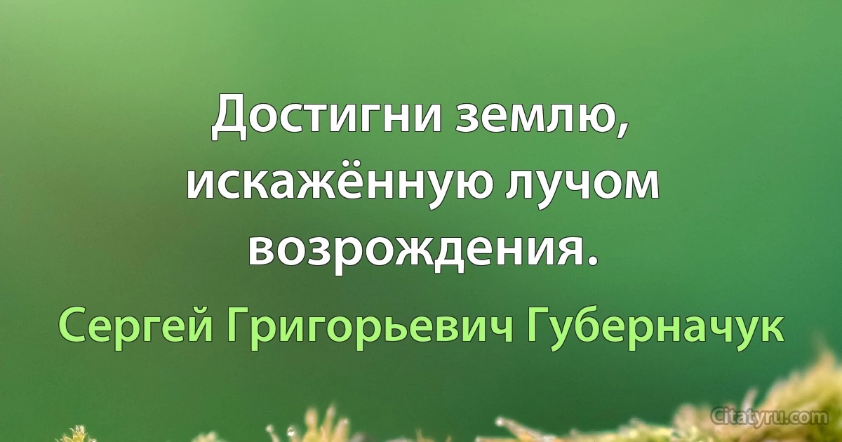 Достигни землю, искажённую лучом возрождения. (Сергей Григорьевич Губерначук)