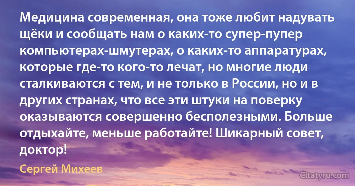 Медицина современная, она тоже любит надувать щёки и сообщать нам о каких-то супер-пупер компьютерах-шмутерах, о каких-то аппаратурах, которые где-то кого-то лечат, но многие люди сталкиваются с тем, и не только в России, но и в других странах, что все эти штуки на поверку оказываются совершенно бесполезными. Больше отдыхайте, меньше работайте! Шикарный совет, доктор! (Сергей Михеев)