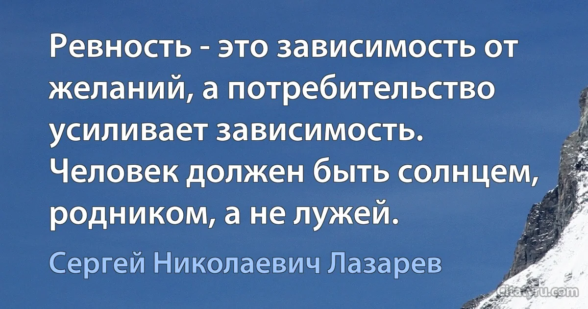 Ревность - это зависимость от желаний, а потребительство усиливает зависимость. Человек должен быть солнцем, родником, а не лужей. (Сергей Николаевич Лазарев)