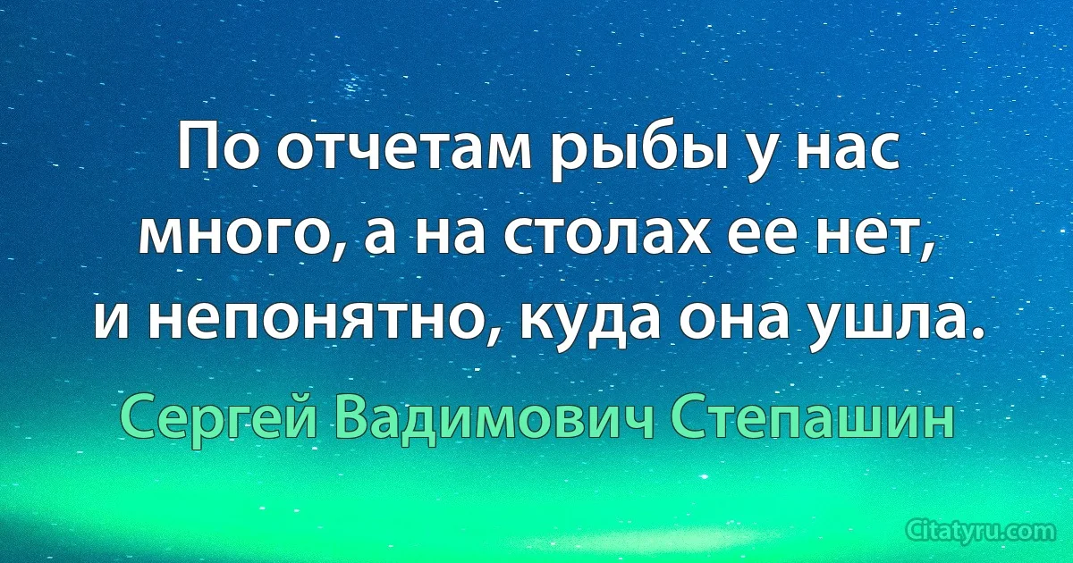 По отчетам рыбы у нас много, а на столах ее нет, и непонятно, куда она ушла. (Сергей Вадимович Степашин)