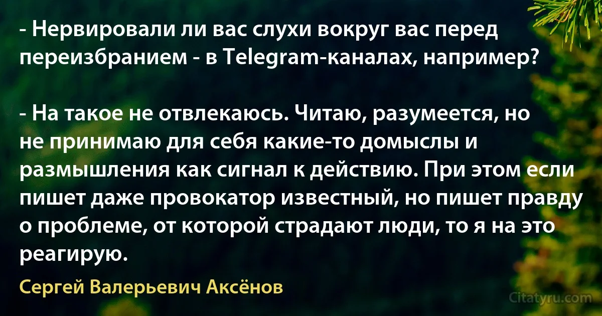 - Нервировали ли вас слухи вокруг вас перед переизбранием - в Telegram-каналах, например?

- На такое не отвлекаюсь. Читаю, разумеется, но не принимаю для себя какие-то домыслы и размышления как сигнал к действию. При этом если пишет даже провокатор известный, но пишет правду о проблеме, от которой страдают люди, то я на это реагирую. (Сергей Валерьевич Аксёнов)