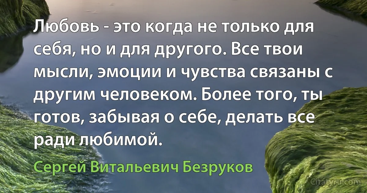 Любовь - это когда не только для себя, но и для другого. Все твои мысли, эмоции и чувства связаны с другим человеком. Более того, ты готов, забывая о себе, делать все ради любимой. (Сергей Витальевич Безруков)