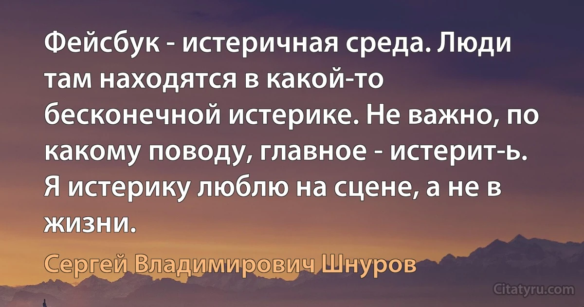 Фейсбук - истеричная среда. Люди там находятся в какой-то бесконечной истерике. Не важно, по какому поводу, главное - истерит­ь. Я истерику люблю на сцене, а не в жизни. (Сергей Владимирович Шнуров)