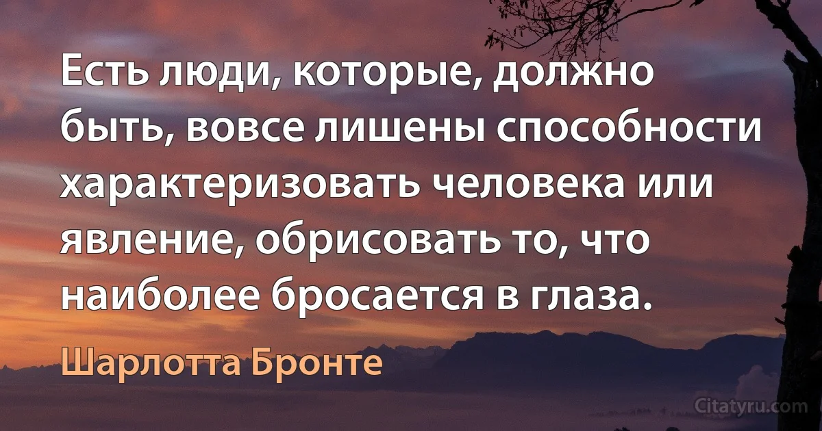 Есть люди, которые, должно быть, вовсе лишены способности характеризовать человека или явление, обрисовать то, что наиболее бросается в глаза. (Шарлотта Бронте)