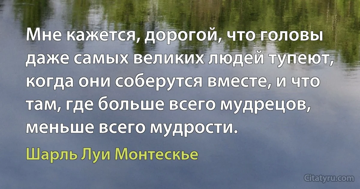 Мне кажется, дорогой, что головы даже самых великих людей тупеют, когда они соберутся вместе, и что там, где больше всего мудрецов, меньше всего мудрости. (Шарль Луи Монтескье)