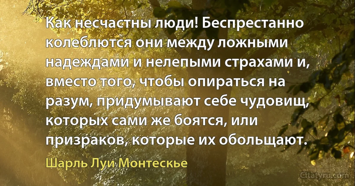 Как несчастны люди! Беспрестанно колеблются они между ложными надеждами и нелепыми страхами и, вместо того, чтобы опираться на разум, придумывают себе чудовищ, которых сами же боятся, или призраков, которые их обольщают. (Шарль Луи Монтескье)