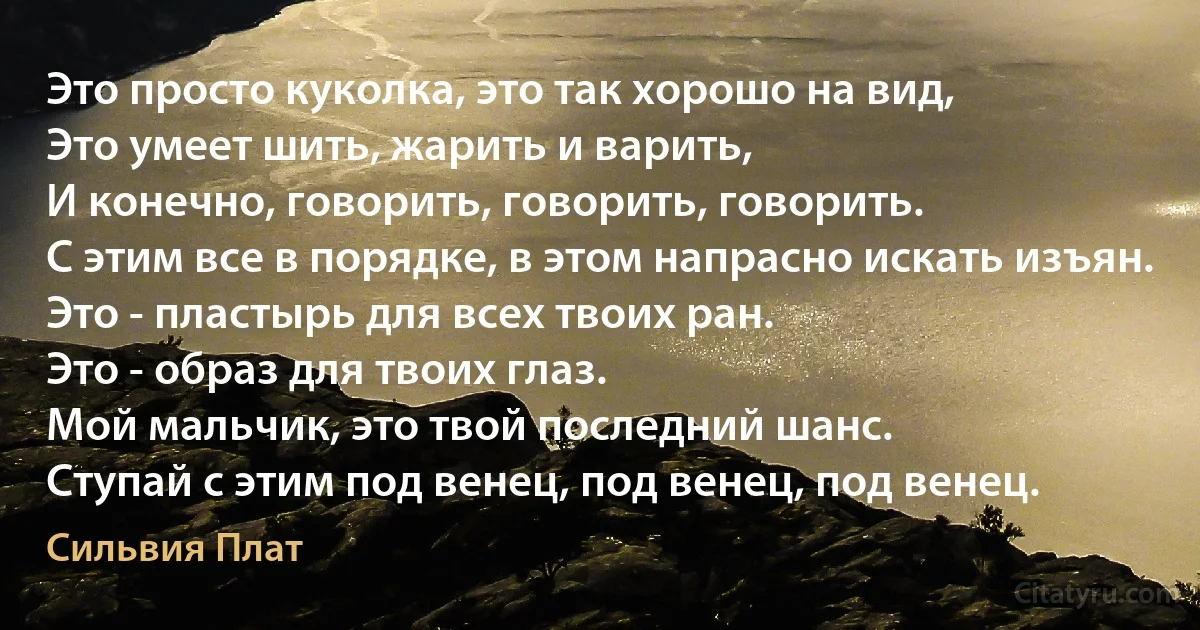 Это просто куколка, это так хорошо на вид,
Это умеет шить, жарить и варить,
И конечно, говорить, говорить, говорить.
С этим все в порядке, в этом напрасно искать изъян.
Это - пластырь для всех твоих ран.
Это - образ для твоих глаз.
Мой мальчик, это твой последний шанс.
Ступай с этим под венец, под венец, под венец. (Сильвия Плат)