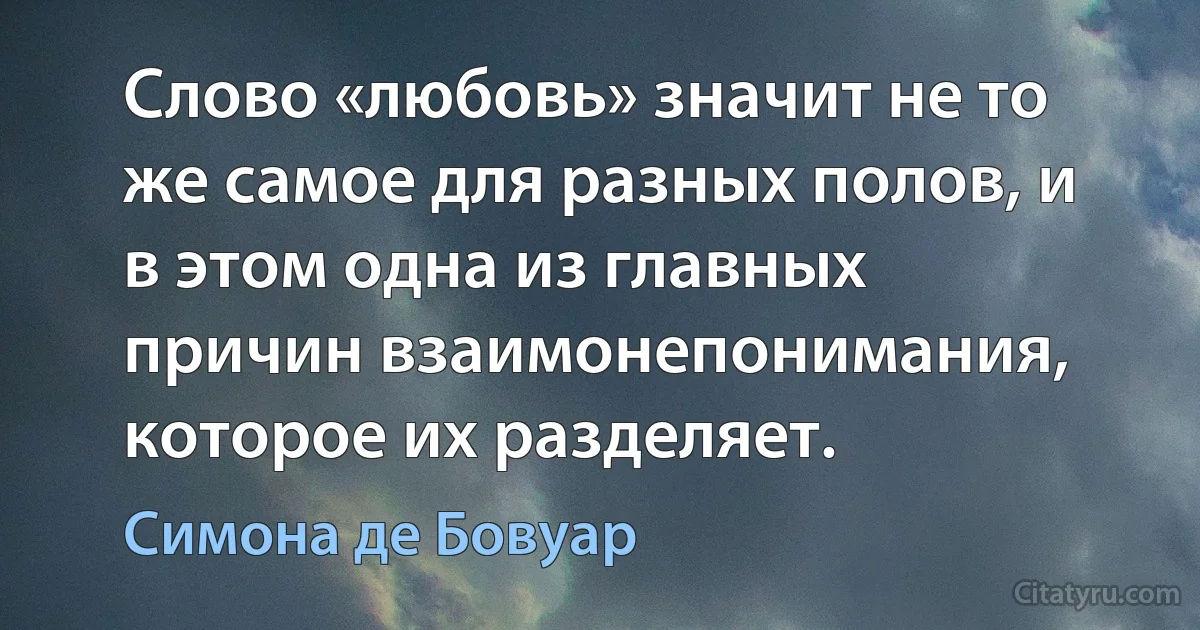 Слово «любовь» значит не то же самое для разных полов, и в этом одна из главных причин взаимонепонимания, которое их разделяет. (Симона де Бовуар)