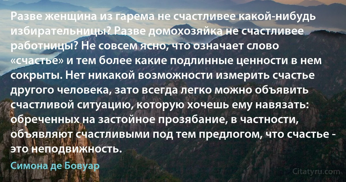 Разве женщина из гарема не счастливее какой-нибудь избирательницы? Разве домохозяйка не счастливее работницы? Не совсем ясно, что означает слово «счастье» и тем более какие подлинные ценности в нем сокрыты. Нет никакой возможности измерить счастье другого человека, зато всегда легко можно объявить счастливой ситуацию, которую хочешь ему навязать: обреченных на застойное прозябание, в частности, объявляют счастливыми под тем предлогом, что счастье - это неподвижность. (Симона де Бовуар)